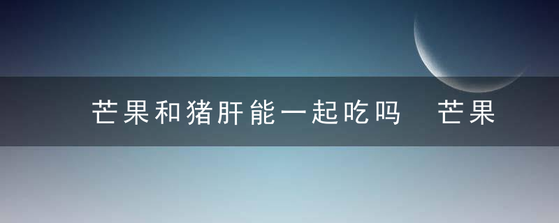 芒果和猪肝能一起吃吗 芒果和猪肝可以一起食用吗